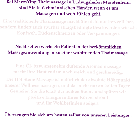 Bei MaemYing Thaimasssage in Ludwigshafen Mundenheim  sind Sie in fachmännischen Händen wenn es um  Massagen und wohlfühlen geht.  
Eine traditionelle Thaimassage macht Sie nicht nur beweglicher,  sondern lindert auch spürbar alltagsbedingte Beschwerden wie z.b.  Kopfweh, Rückenschmerzen oder Verspannungen.    
Nicht selten wechseln Patienten der herkömmlichen  Massageanwendungen zu einer wohltuenden Thaimassage.   
Eine Öl- bzw. angenehm duftende Aromaölmassage  macht Ihre Haut zudem noch weich und geschmeidig.  
Die Hot Stone Massage ist natürlich der absolute Höhepunkt  unserer Wellnessmassagen, und das nicht nur an kalten Tagen. Genießen Sie die Kraft der heißen Steine und spüren wie  positive Energie in Ihren Körper strömt  und Ihr Wohlbefinden steigert.  
Überzeugen Sie sich am besten selbst von unseren Leistungen.